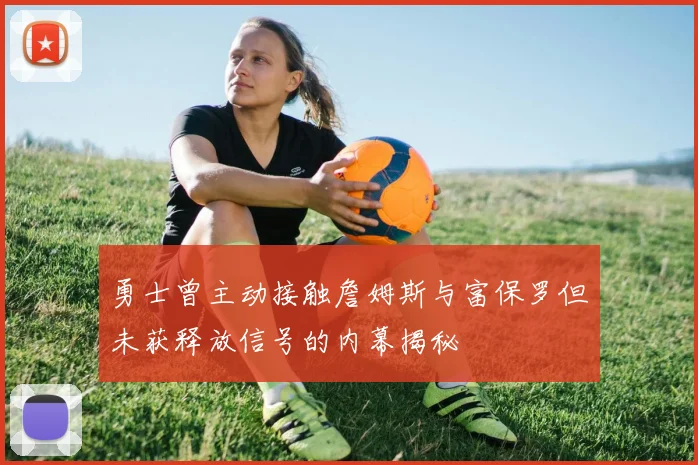 勇士曾主动接触詹姆斯与富保罗但未获释放信号的内幕揭秘