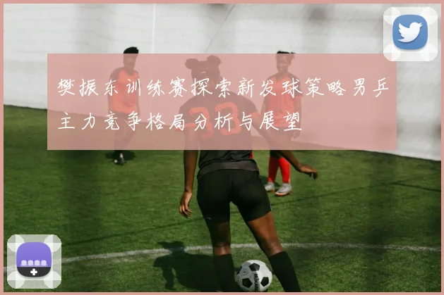樊振东训练赛探索新发球策略男乒主力竞争格局分析与展望