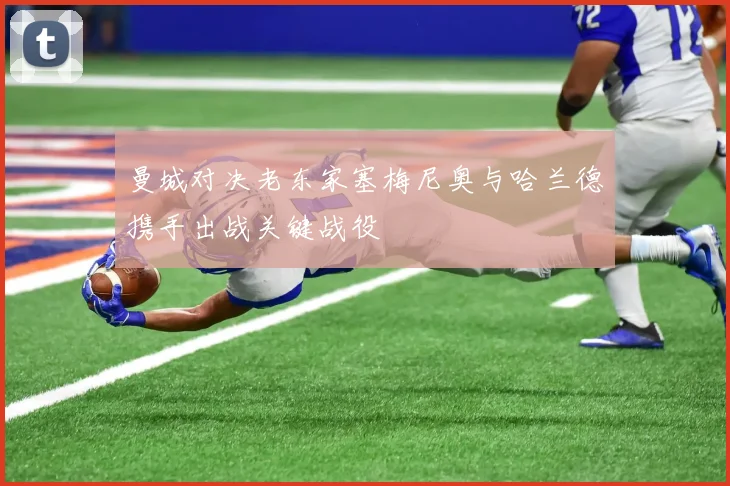 曼城对决老东家塞梅尼奥与哈兰德携手出战关键战役