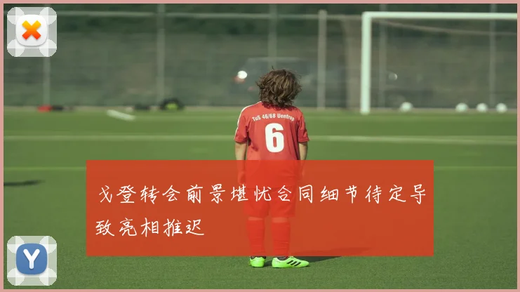 戈登转会前景堪忧合同细节待定导致亮相推迟