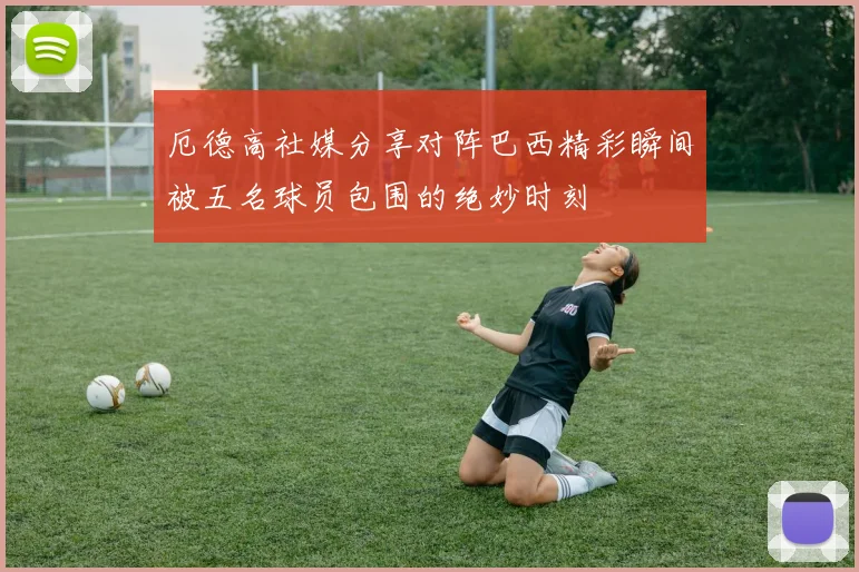 厄德高社媒分享对阵巴西精彩瞬间被五名球员包围的绝妙时刻