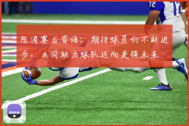 陈涛赛后寄语：期待球员们不断进步，共同助力球队迈向更强未来