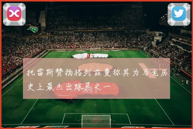 托雷斯赞扬格列兹曼称其为马竞历史上最杰出球员之一