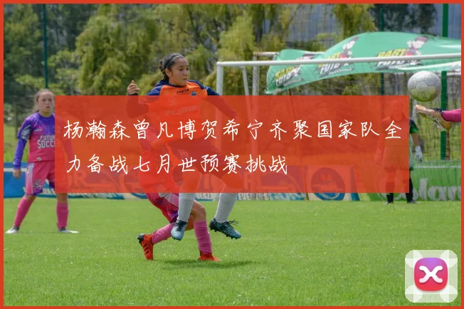 杨瀚森曾凡博贺希宁齐聚国家队全力备战七月世预赛挑战