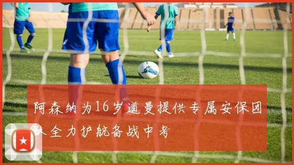 阿森纳为16岁道曼提供专属安保团队全力护航备战中考