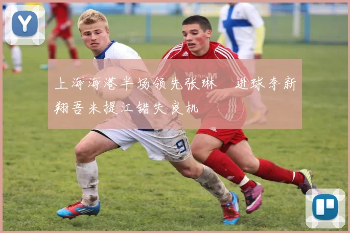 上海海港半场领先张琳芃进球李新翔吾米提江错失良机