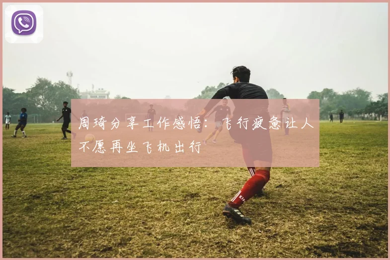 周琦分享工作感悟：飞行疲惫让人不愿再坐飞机出行