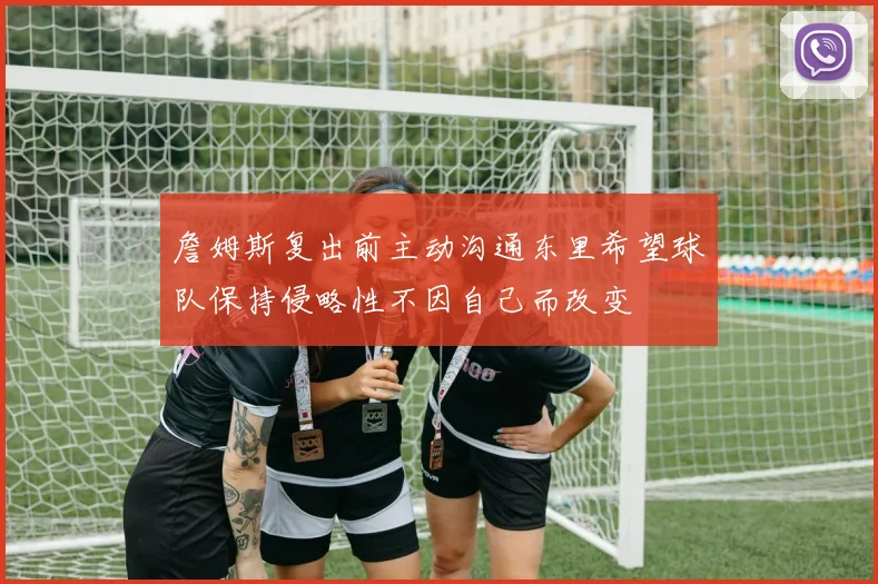 詹姆斯复出前主动沟通东里希望球队保持侵略性不因自己而改变