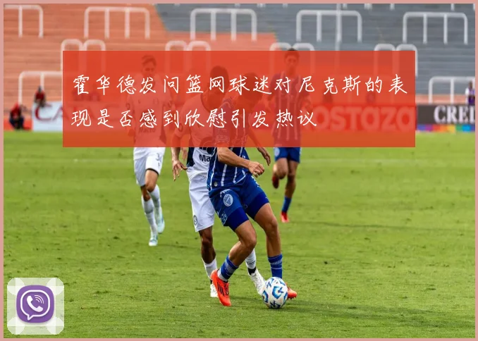 霍华德发问篮网球迷对尼克斯的表现是否感到欣慰引发热议
