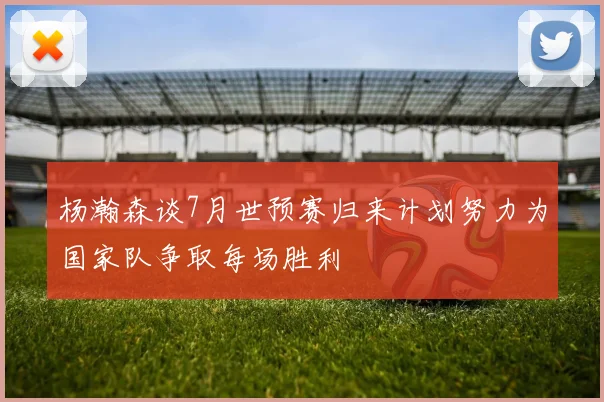 杨瀚森谈7月世预赛归来计划努力为国家队争取每场胜利