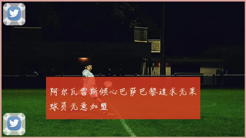 阿尔瓦雷斯倾心巴萨巴黎追求无果球员无意加盟