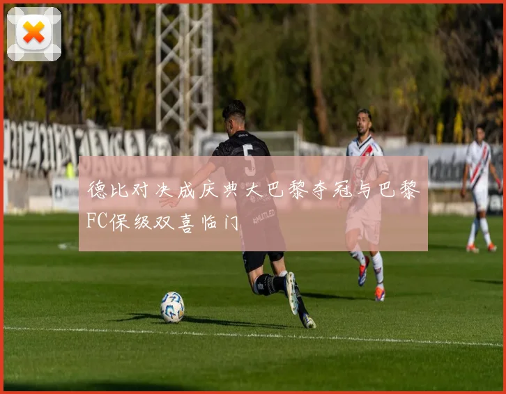 德比对决成庆典大巴黎夺冠与巴黎FC保级双喜临门
