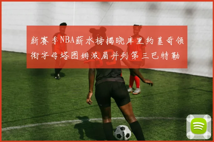 新赛季NBA薪水榜揭晓库里约基奇领衔字母塔图姆浓眉并列第三巴特勒排名第十
