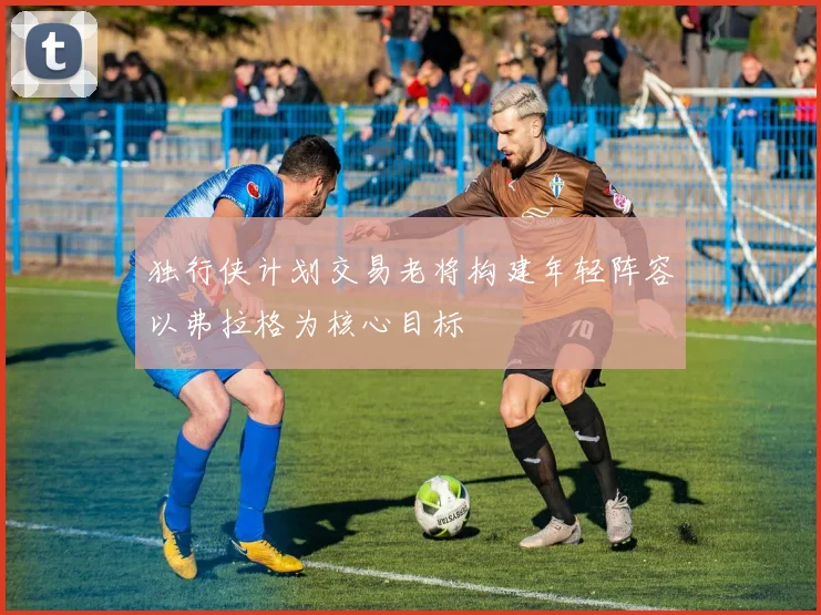 独行侠计划交易老将构建年轻阵容以弗拉格为核心目标