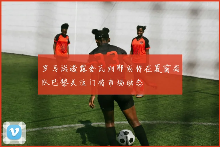 罗马诺透露舍瓦利耶或将在夏窗离队巴黎关注门将市场动态
