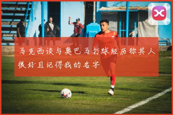 马克西谈与奥巴马打球经历称其人很好且记得我的名字