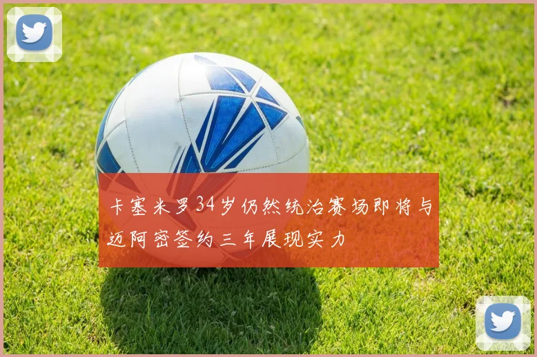 卡塞米罗34岁仍然统治赛场即将与迈阿密签约三年展现实力